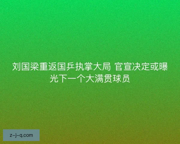 刘国梁重返国乒执掌大局 官宣决定或曝光下一个大满贯球员