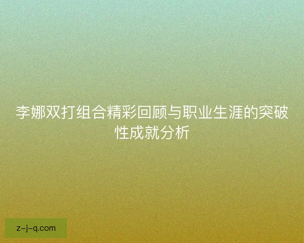 李娜双打组合精彩回顾与职业生涯的突破性成就分析