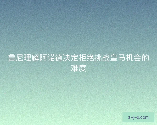 鲁尼理解阿诺德决定拒绝挑战皇马机会的难度