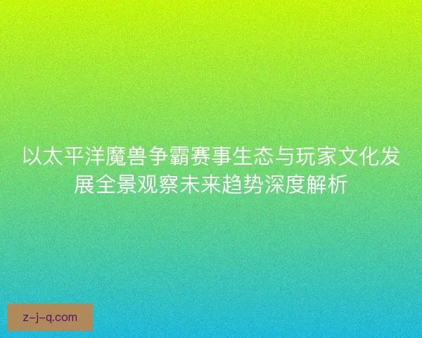 以太平洋魔兽争霸赛事生态与玩家文化发展全景观察未来趋势深度解析