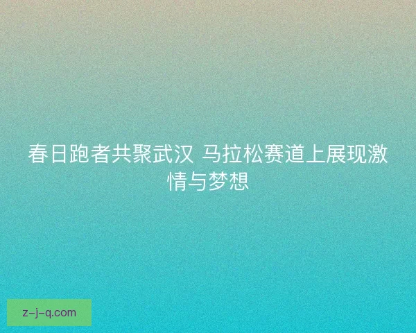 春日跑者共聚武汉 马拉松赛道上展现激情与梦想