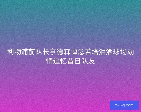 利物浦前队长亨德森悼念若塔泪洒球场动情追忆昔日队友