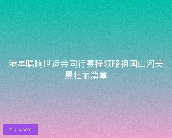 港星唱响世运会同行赛程领略祖国山河美景壮丽篇章