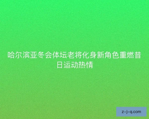 哈尔滨亚冬会体坛老将化身新角色重燃昔日运动热情
