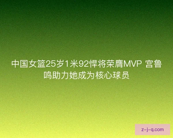 中国女篮25岁1米92悍将荣膺MVP 宫鲁鸣助力她成为核心球员