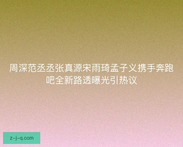 周深范丞丞张真源宋雨琦孟子义携手奔跑吧全新路透曝光引热议