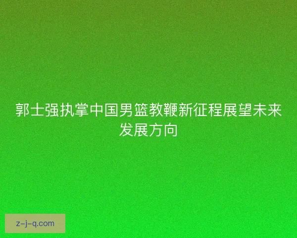 郭士强执掌中国男篮教鞭新征程展望未来发展方向