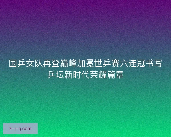 国乒女队再登巅峰加冕世乒赛六连冠书写乒坛新时代荣耀篇章