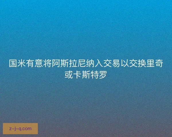 国米有意将阿斯拉尼纳入交易以交换里奇或卡斯特罗